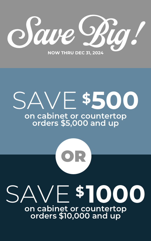 Save Big Now Thru 12/31/24. Save $500 on cabinet or countertops orders $5,000 and up or Save $1000 on cabinet or countertops orders $10,000 and up