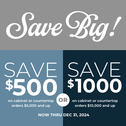 Save Big Now Thru 12/31/24. Save $500 on cabinet or countertops orders $5,000 and up or Save $1000 on cabinet or countertops orders $10,000 and up